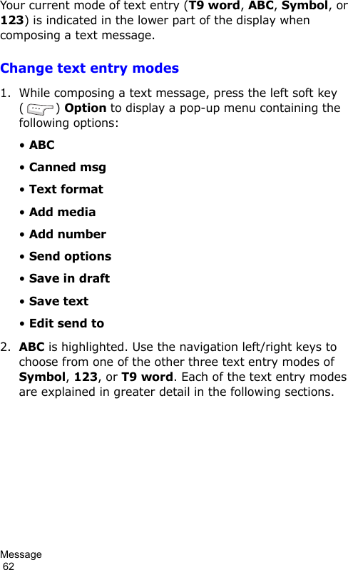 Message                                                                                        62Your current mode of text entry (T9 word, ABC, Symbol, or 123) is indicated in the lower part of the display when composing a text message.Change text entry modes1. While composing a text message, press the left soft key () Option to display a pop-up menu containing the following options:• ABC• Canned msg• Text format• Add media• Add number• Send options• Save in draft• Save text• Edit send to2.ABC is highlighted. Use the navigation left/right keys to choose from one of the other three text entry modes of Symbol, 123, or T9 word. Each of the text entry modes are explained in greater detail in the following sections.