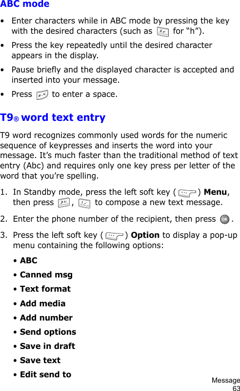 Message63ABC mode• Enter characters while in ABC mode by pressing the key with the desired characters (such as   for “h”).• Press the key repeatedly until the desired character appears in the display.• Pause briefly and the displayed character is accepted and inserted into your message.• Press  to enter a space.T9® word text entryT9 word recognizes commonly used words for the numeric sequence of keypresses and inserts the word into your message. It’s much faster than the traditional method of text entry (Abc) and requires only one key press per letter of the word that you’re spelling.1. In Standby mode, press the left soft key ( ) Menu, then press  ,   to compose a new text message.2. Enter the phone number of the recipient, then press  .3. Press the left soft key ( ) Option to display a pop-up menu containing the following options:• ABC• Canned msg• Text format• Add media• Add number• Send options• Save in draft• Save text• Edit send to