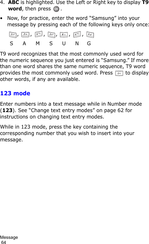 Message                                                                                        644.ABC is highlighted. Use the Left or Right key to display T9 word, then press  .• Now, for practice, enter the word “Samsung” into your message by pressing each of the following keys only once:,  ,  ,  ,  ,  ,   S      A      M      S      U      N     GT9 word recognizes that the most commonly used word for the numeric sequence you just entered is “Samsung.” If more than one word shares the same numeric sequence, T9 word provides the most commonly used word. Press  to display other words, if any are available.123 modeEnter numbers into a text message while in Number mode (123). See “Change text entry modes” on page 62 for instructions on changing text entry modes.While in 123 mode, press the key containing the corresponding number that you wish to insert into your message.