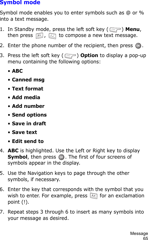 Message65Symbol modeSymbol mode enables you to enter symbols such as @ or % into a text message.1. In Standby mode, press the left soft key ( ) Menu, then press  ,   to compose a new text message.2. Enter the phone number of the recipient, then press  .3. Press the left soft key ( ) Option to display a pop-up menu containing the following options:• ABC• Canned msg• Text format• Add media• Add number• Send options• Save in draft• Save text• Edit send to4.ABC is highlighted. Use the Left or Right key to display Symbol, then press  . The first of four screens of symbols appear in the display.5. Use the Navigation keys to page through the other symbols, if necessary.6. Enter the key that corresponds with the symbol that you wish to enter. For example, press   for an exclamation point (!).7. Repeat steps 3 through 6 to insert as many symbols into your message as desired.