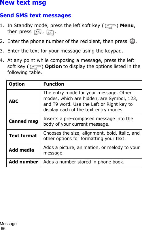 Message                                                                                        66New text msgSend SMS text messages1. In Standby mode, press the left soft key ( ) Menu, then press  ,  .2. Enter the phone number of the recipient, then press  .3. Enter the text for your message using the keypad.4. At any point while composing a message, press the left soft key ( ) Option to display the options listed in the following table.Option FunctionABCThe entry mode for your message. Other modes, which are hidden, are Symbol, 123, and T9 word. Use the Left or Right key to display each of the text entry modes.Canned msgInserts a pre-composed message into the body of your current message.Text formatChooses the size, alignment, bold, italic, and other options for formatting your text.Add mediaAdds a picture, animation, or melody to your message.Add numberAdds a number stored in phone book.