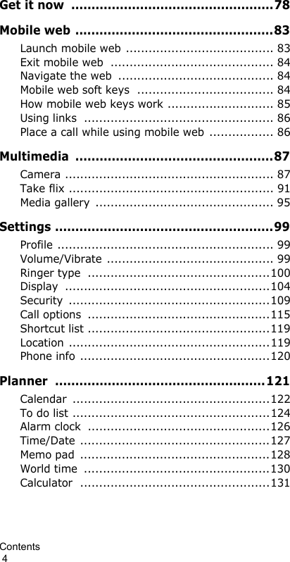 Contents                                                                                        4Get it now  ..................................................78Mobile web .................................................83Launch mobile web ....................................... 83Exit mobile web  ........................................... 84Navigate the web  ......................................... 84Mobile web soft keys  .................................... 84How mobile web keys work ............................ 85Using links  .................................................. 86Place a call while using mobile web ................. 86Multimedia .................................................87Camera ....................................................... 87Take flix ...................................................... 91Media gallery  ............................................... 95Settings ......................................................99Profile ......................................................... 99Volume/Vibrate ............................................ 99Ringer type  ................................................100Display ......................................................104Security .....................................................109Call options  ................................................115Shortcut list ................................................119Location .....................................................119Phone info ..................................................120Planner ....................................................121Calendar ....................................................122To do list ....................................................124Alarm clock  ................................................126Time/Date ..................................................127Memo pad  ..................................................128World time  .................................................130Calculator ..................................................131