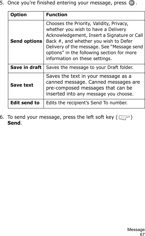 Message675. Once you’re finished entering your message, press  .6. To send your message, press the left soft key ( ) Send.Option FunctionSend optionsChooses the Priority, Validity, Privacy, whether you wish to have a Delivery Acknowledgement, Insert a Signature or Call Back #, and whether you wish to Defer Delivery of the message. See “Message send options” in the following section for more information on these settings.Save in draftSaves the message to your Draft folder.Save textSaves the text in your message as a canned message. Canned messages are pre-composed messages that can be inserted into any message you choose.Edit send toEdits the recipient’s Send To number.