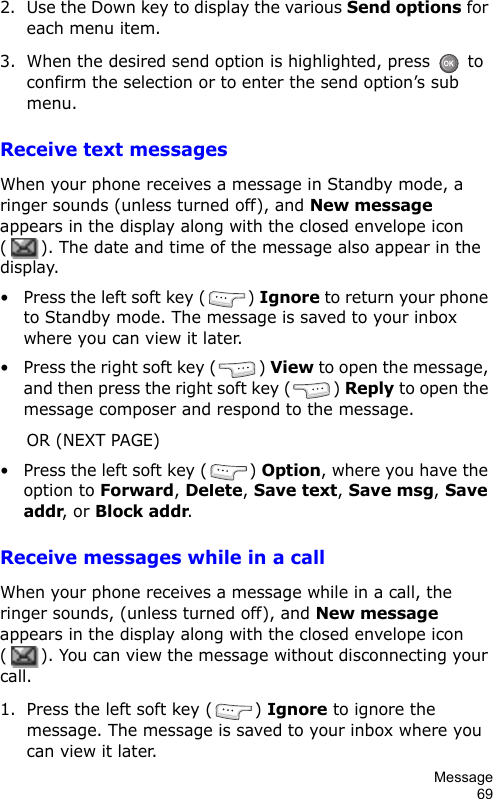 Message692. Use the Down key to display the various Send options for each menu item.3. When the desired send option is highlighted, press   to confirm the selection or to enter the send option’s sub menu.Receive text messagesWhen your phone receives a message in Standby mode, a ringer sounds (unless turned off), and New message appears in the display along with the closed envelope icon (). The date and time of the message also appear in the display.• Press the left soft key ( ) Ignore to return your phone to Standby mode. The message is saved to your inbox where you can view it later.• Press the right soft key ( ) View to open the message, and then press the right soft key ( ) Reply to open the message composer and respond to the message.OR (NEXT PAGE)• Press the left soft key ( ) Option, where you have the option to Forward, Delete, Save text, Save msg, Save addr, or Block addr.Receive messages while in a callWhen your phone receives a message while in a call, the ringer sounds, (unless turned off), and New message appears in the display along with the closed envelope icon (). You can view the message without disconnecting your call.1. Press the left soft key ( ) Ignore to ignore the message. The message is saved to your inbox where you can view it later.