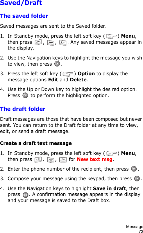 Message73Saved/DraftThe saved folderSaved messages are sent to the Saved folder.1. In Standby mode, press the left soft key ( ) Menu, then press  ,  ,  . Any saved messages appear in the display.2. Use the Navigation keys to highlight the message you wish to view, then press  .3. Press the left soft key ( ) Option to display the message options Edit and Delete.4. Use the Up or Down key to highlight the desired option. Press   to perform the highlighted option.The draft folderDraft messages are those that have been composed but never sent. You can return to the Draft folder at any time to view, edit, or send a draft message.Create a draft text message1. In Standby mode, press the left soft key ( ) Menu, then press  ,  ,   for New text msg.2. Enter the phone number of the recipient, then press  .3. Compose your message using the keypad, then press  .4. Use the Navigation keys to highlight Save in draft, then press  . A confirmation message appears in the display and your message is saved to the Draft box.