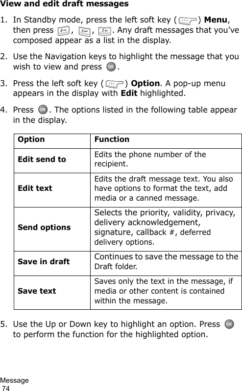 Message                                                                                        74View and edit draft messages1. In Standby mode, press the left soft key ( ) Menu, then press  ,  ,  . Any draft messages that you’ve composed appear as a list in the display.2. Use the Navigation keys to highlight the message that you wish to view and press  .3. Press the left soft key ( ) Option. A pop-up menu appears in the display with Edit highlighted.4. Press  . The options listed in the following table appear in the display.5. Use the Up or Down key to highlight an option. Press   to perform the function for the highlighted option.Option FunctionEdit send toEdits the phone number of the recipient.Edit textEdits the draft message text. You also have options to format the text, add media or a canned message.Send optionsSelects the priority, validity, privacy, delivery acknowledgement, signature, callback #, deferred delivery options.Save in draftContinues to save the message to the Draft folder.Save textSaves only the text in the message, if media or other content is contained within the message.