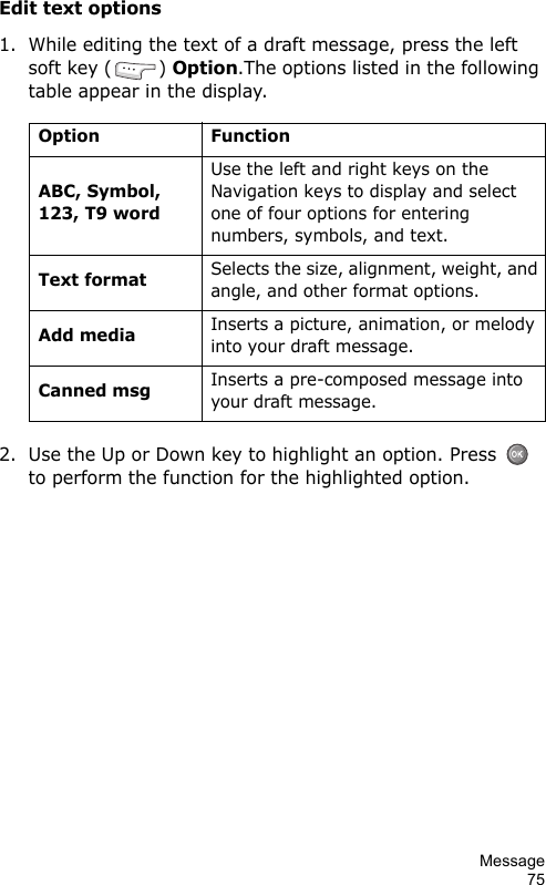 Message75Edit text options1. While editing the text of a draft message, press the left soft key ( ) Option.The options listed in the following table appear in the display.2. Use the Up or Down key to highlight an option. Press    to perform the function for the highlighted option.Option FunctionABC, Symbol, 123, T9 wordUse the left and right keys on the Navigation keys to display and select one of four options for entering numbers, symbols, and text.Text formatSelects the size, alignment, weight, and angle, and other format options.Add mediaInserts a picture, animation, or melody into your draft message.Canned msgInserts a pre-composed message into your draft message.