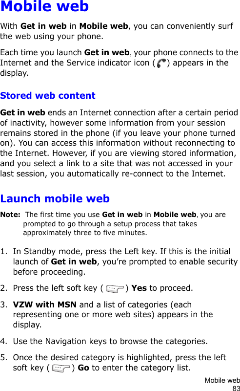 Mobile web83Mobile webWith Get in web in Mobile web, you can conveniently surf the web using your phone.Each time you launch Get in web, your phone connects to the Internet and the Service indicator icon ( ) appears in the display.Stored web contentGet in web ends an Internet connection after a certain period of inactivity, however some information from your session remains stored in the phone (if you leave your phone turned on). You can access this information without reconnecting to the Internet. However, if you are viewing stored information, and you select a link to a site that was not accessed in your last session, you automatically re-connect to the Internet.Launch mobile webNote:  The first time you use Get in web in Mobile web, you are prompted to go through a setup process that takes approximately three to five minutes.1. In Standby mode, press the Left key. If this is the initial launch of Get in web, you’re prompted to enable security before proceeding.2. Press the left soft key ( ) Yes to proceed.3.VZW with MSN and a list of categories (each representing one or more web sites) appears in the display.4. Use the Navigation keys to browse the categories.5. Once the desired category is highlighted, press the left soft key ( ) Go to enter the category list.