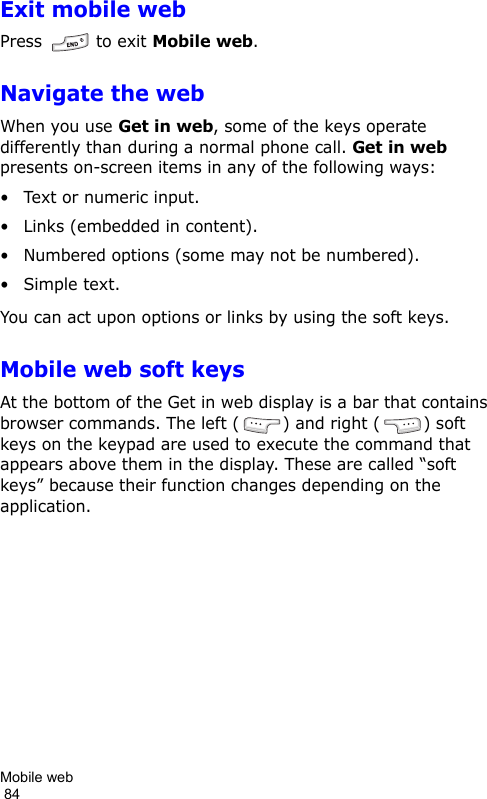 Mobile web                                                                                        84Exit mobile webPress   to exit Mobile web.Navigate the webWhen you use Get in web, some of the keys operate differently than during a normal phone call. Get in web presents on-screen items in any of the following ways:• Text or numeric input.• Links (embedded in content).• Numbered options (some may not be numbered).• Simple text.You can act upon options or links by using the soft keys.Mobile web soft keysAt the bottom of the Get in web display is a bar that contains browser commands. The left ( ) and right ( ) soft keys on the keypad are used to execute the command that appears above them in the display. These are called “soft keys” because their function changes depending on the application.