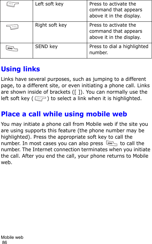 Mobile web                                                                                        86Using linksLinks have several purposes, such as jumping to a different page, to a different site, or even initiating a phone call. Links are shown inside of brackets ([ ]). You can normally use the left soft key ( ) to select a link when it is highlighted.Place a call while using mobile webYou may initiate a phone call from Mobile web if the site you are using supports this feature (the phone number may be highlighted). Press the appropriate soft key to call the number. In most cases you can also press   to call the number. The Internet connection terminates when you initiate the call. After you end the call, your phone returns to Mobile web. Left soft key Press to activate the command that appears above it in the display. Right soft key Press to activate the command that appears above it in the display. SEND key Press to dial a highlighted number.