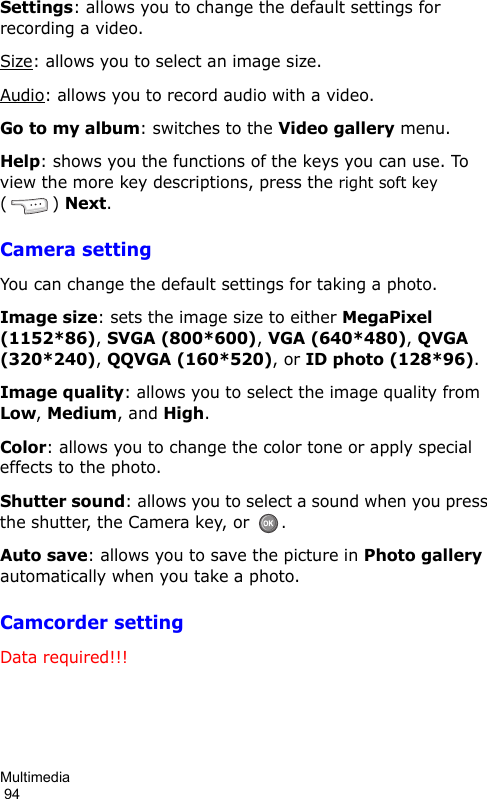 Multimedia                                                                                        94Settings: allows you to change the default settings for recording a video.Size: allows you to select an image size. Audio: allows you to record audio with a video.Go to my album: switches to the Video gallery menu.Help: shows you the functions of the keys you can use. To view the more key descriptions, press the right soft key () Next.Camera settingYou can change the default settings for taking a photo.Image size: sets the image size to either MegaPixel (1152*86), SVGA (800*600), VGA (640*480), QVGA (320*240), QQVGA (160*520), or ID photo (128*96).Image quality: allows you to select the image quality from Low, Medium, and High.Color: allows you to change the color tone or apply special effects to the photo.Shutter sound: allows you to select a sound when you press the shutter, the Camera key, or . Auto save: allows you to save the picture in Photo gallery automatically when you take a photo.Camcorder settingData required!!!