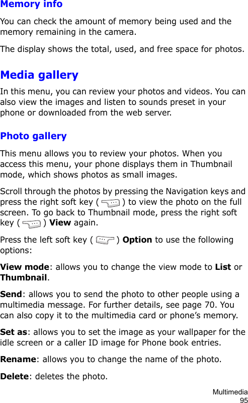Multimedia95Memory infoYou can check the amount of memory being used and the memory remaining in the camera.The display shows the total, used, and free space for photos. Media galleryIn this menu, you can review your photos and videos. You can also view the images and listen to sounds preset in your phone or downloaded from the web server.Photo galleryThis menu allows you to review your photos. When you access this menu, your phone displays them in Thumbnail mode, which shows photos as small images.Scroll through the photos by pressing the Navigation keys and press the right soft key () to view the photo on the full screen. To go back to Thumbnail mode, press the right soft key () View again. Press the left soft key ( ) Option to use the following options:View mode: allows you to change the view mode to List or Thumbnail.Send: allows you to send the photo to other people using a multimedia message. For further details, see page 70. You can also copy it to the multimedia card or phone’s memory.Set as: allows you to set the image as your wallpaper for the idle screen or a caller ID image for Phone book entries.Rename: allows you to change the name of the photo.Delete: deletes the photo.