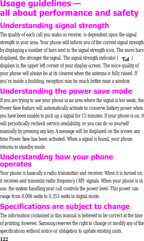 122Usage guidelines —all about performance and safetyUnderstanding signal strengthThe quality of each call you make or receive, is dependent upon the signal strength in your area. Your phone will inform you of the current signal strength by displaying a number of bars next to the signal strength icon. The more bars displayed, the stronger the signal. The signal strength indicator (  ) displays in the upper left corner of your display screen. The voice quality of your phone will always be at its clearest when the antenna is fully raised. If you’re inside a building, reception may be much better near a window.Understanding the power save modeIf you are trying to use your phone in an area where the signal is too weak, the Power Save feature will automatically activate to conserve battery power when you have been unable to pick up a signal for 15 minutes. If your phone is on, it will periodically recheck service availability, or you can do so yourself manually by pressing any key. A message will be displayed on the screen any time Power Save has been activated. When a signal is found, your phone returns to standby mode. Understanding how your phone operatesYour phone is basically a radio transmitter and receiver. When it is turned on, it receives and transmits radio frequency (RF) signals. When your phone is in use, the system handling your call controls the power level. This power can range from 0.006 watts to 0.355 watts in digital mode.Specifications are subject to changeThe information contained in this manual is believed to be correct at the time of printing, however, Samsung reserves the right to change or modify any of the specifications without notice or obligation to update existing units.