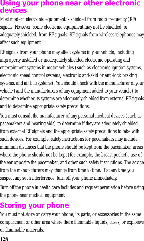 128Using your phone near other electronic devicesMost modern electronic equipment is shielded from radio frequency (RF) signals. However, some electronic equipment may not be shielded, or adequately shielded, from RF signals. RF signals from wireless telephones may affect such equipment.RF signals from your phone may affect systems in your vehicle, including improperly installed or inadequately shielded electronic operating and entertainment systems in motor vehicles (such as electronic ignition systems, electronic speed control systems, electronic anti-skid or anti-lock braking systems, and air bag systems). You should check with the manufacturer of your vehicle (and the manufacturers of any equipment added to your vehicle) to determine whether its systems are adequately shielded from external RF signals and to determine appropriate safety precautions.You must consult the manufacturer of any personal medical devices (such as pacemakers and hearing aids) to determine if they are adequately shielded from external RF signals and the appropriate safety precautions to take with such devices. For example, safety instructions for pacemakers may include minimum distances that the phone should be kept from the pacemaker, areas where the phone should not be kept (for example, the breast pocket), use of the ear opposite the pacemaker, and other such safety instructions. The advice from the manufacturers may change from time to time. If at any time you suspect any such interference, turn off your phone immediately.Turn off the phone in health care facilities and request permission before using the phone near medical equipment.Storing your phoneYou must not store or carry your phone, its parts, or accessories in the same compartment or other area where there flammable liquids, gases, or explosive or flammable materials.