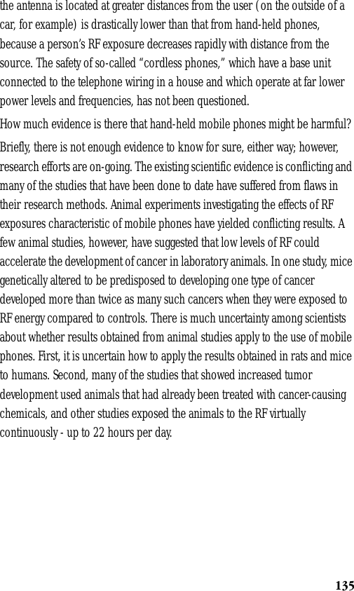 135the antenna is located at greater distances from the user (on the outside of a car, for example) is drastically lower than that from hand-held phones, because a person’s RF exposure decreases rapidly with distance from the source. The safety of so-called “cordless phones,” which have a base unit connected to the telephone wiring in a house and which operate at far lower power levels and frequencies, has not been questioned.How much evidence is there that hand-held mobile phones might be harmful?Briefly, there is not enough evidence to know for sure, either way; however, research efforts are on-going. The existing scientific evidence is conflicting and many of the studies that have been done to date have suffered from flaws in their research methods. Animal experiments investigating the effects of RF exposures characteristic of mobile phones have yielded conflicting results. A few animal studies, however, have suggested that low levels of RF could accelerate the development of cancer in laboratory animals. In one study, mice genetically altered to be predisposed to developing one type of cancer developed more than twice as many such cancers when they were exposed to RF energy compared to controls. There is much uncertainty among scientists about whether results obtained from animal studies apply to the use of mobile phones. First, it is uncertain how to apply the results obtained in rats and mice to humans. Second, many of the studies that showed increased tumor development used animals that had already been treated with cancer-causing chemicals, and other studies exposed the animals to the RF virtually continuously - up to 22 hours per day.