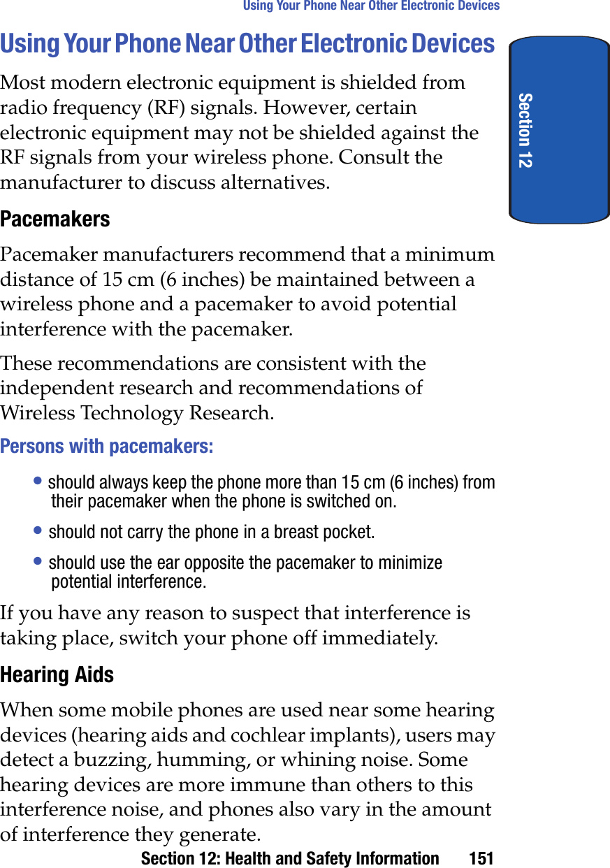 Section 12: Health and Safety Information 151Using Your Phone Near Other Electronic DevicesSection 12Using Your Phone Near Other Electronic DevicesMost modern electronic equipment is shielded from radio frequency (RF) signals. However, certain electronic equipment may not be shielded against the RF signals from your wireless phone. Consult the manufacturer to discuss alternatives.PacemakersPacemaker manufacturers recommend that a minimum distance of 15 cm (6 inches) be maintained between a wireless phone and a pacemaker to avoid potential interference with the pacemaker.These recommendations are consistent with the independent research and recommendations of Wireless Technology Research.Persons with pacemakers:•should always keep the phone more than 15 cm (6 inches) from their pacemaker when the phone is switched on.•should not carry the phone in a breast pocket.•should use the ear opposite the pacemaker to minimize potential interference.If you have any reason to suspect that interference is taking place, switch your phone off immediately.Hearing AidsWhen some mobile phones are used near some hearing devices (hearing aids and cochlear implants), users may detect a buzzing, humming, or whining noise. Some hearing devices are more immune than others to this interference noise, and phones also vary in the amount of interference they generate.