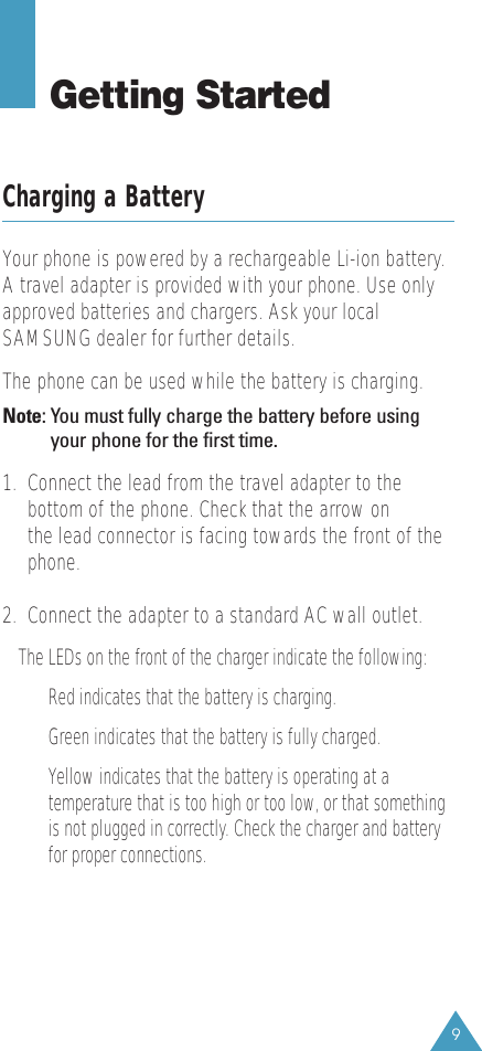 9Getting StartedCharging a BatteryYour phone is powered by a rechargeable Li-ion battery.A travel adapter is provided with your phone. Use onlyapproved batteries and chargers. Ask your localSAMSUNG dealer for further details.The phone can be used while the battery is charging.Note: You must fully charge the battery before usingyour phone for the first time. 1.  Connect the lead from the travel adapter to thebottom of the phone. Check that the arrow on the lead connector is facing towards the front of thephone.2.  Connect the adapter to a standard AC wall outlet.The LEDs on the front of the charger indicate the following:Red indicates that the battery is charging.Green indicates that the battery is fully charged.Yellow indicates that the battery is operating at atemperature that is too high or too low, or that somethingis not plugged in correctly. Check the charger and batteryfor proper connections.