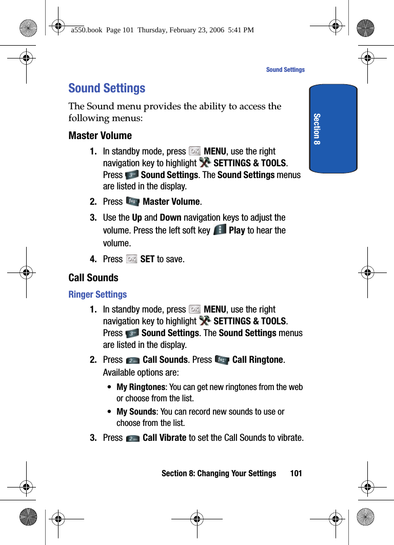 Section 8: Changing Your Settings 101Sound SettingsSection 8Sound SettingsThe Sound menu provides the ability to access the following menus:Master Volume1. In standby mode, press   MENU, use the right navigation key to highlight   SETTINGS &amp; TOOLS. Press  Sound Settings. The Sound Settings menus are listed in the display. 2. Press   Master Volume. 3. Use the Up and Down navigation keys to adjust the volume. Press the left soft key   Play to hear the volume.4. Press   SET to save.Call SoundsRinger Settings1. In standby mode, press   MENU, use the right navigation key to highlight   SETTINGS &amp; TOOLS. Press  Sound Settings. The Sound Settings menus are listed in the display. 2. Press   Call Sounds. Press   Call Ringtone. Available options are:•My Ringtones: You can get new ringtones from the web or choose from the list.•My Sounds: You can record new sounds to use or choose from the list.3. Press  Call Vibrate to set the Call Sounds to vibrate.a550.book  Page 101  Thursday, February 23, 2006  5:41 PM