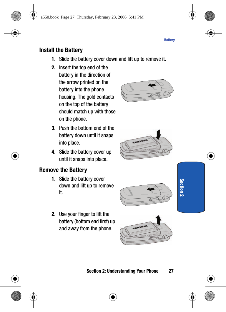 Section 2: Understanding Your Phone 27BatterySection 2Install the Battery1. Slide the battery cover down and lift up to remove it.2. Insert the top end of the battery in the direction of the arrow printed on the battery into the phone housing. The gold contacts on the top of the battery should match up with those on the phone.3. Push the bottom end of the battery down until it snaps into place.4. Slide the battery cover up until it snaps into place. Remove the Battery1. Slide the battery cover down and lift up to remove it.  2. Use your finger to lift the battery (bottom end first) up and away from the phone.        a550.book  Page 27  Thursday, February 23, 2006  5:41 PM