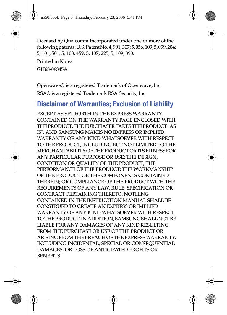  Licensed by Qualcomm Incorporated under one or more of the following patents: U.S. Patent No. 4, 901, 307; 5, 056, 109; 5, 099, 204; 5, 101, 501; 5, 103, 459; 5, 107, 225; 5, 109, 390.Printed in KoreaGH68-08345AOpenwave® is a registered Trademark of Openwave, Inc.RSA® is a registered Trademark RSA Security, Inc.Disclaimer of Warranties; Exclusion of LiabilityEXCEPT AS SET FORTH IN THE EXPRESS WARRANTY CONTAINED ON THE WARRANTY PAGE ENCLOSED WITH THE PRODUCT, THE PURCHASER TAKES THE PRODUCT &quot;AS IS&quot;, AND SAMSUNG MAKES NO EXPRESS OR IMPLIED WARRANTY OF ANY KIND WHATSOEVER WITH RESPECT TO THE PRODUCT, INCLUDING BUT NOT LIMITED TO THE MERCHANTABILITY OF THE PRODUCT OR ITS FITNESS FOR ANY PARTICULAR PURPOSE OR USE; THE DESIGN, CONDITION OR QUALITY OF THE PRODUCT; THE PERFORMANCE OF THE PRODUCT; THE WORKMANSHIP OF THE PRODUCT OR THE COMPONENTS CONTAINED THEREIN; OR COMPLIANCE OF THE PRODUCT WITH THE REQUIREMENTS OF ANY LAW, RULE, SPECIFICATION OR CONTRACT PERTAINING THERETO. NOTHING CONTAINED IN THE INSTRUCTION MANUAL SHALL BE CONSTRUED TO CREATE AN EXPRESS OR IMPLIED WARRANTY OF ANY KIND WHATSOEVER WITH RESPECT TO THE PRODUCT. IN ADDITION, SAMSUNG SHALL NOT BE LIABLE FOR ANY DAMAGES OF ANY KIND RESULTING FROM THE PURCHASE OR USE OF THE PRODUCT OR ARISING FROM THE BREACH OF THE EXPRESS WARRANTY, INCLUDING INCIDENTAL, SPECIAL OR CONSEQUENTIAL DAMAGES, OR LOSS OF ANTICIPATED PROFITS OR BENEFITS.a550.book  Page 3  Thursday, February 23, 2006  5:41 PM