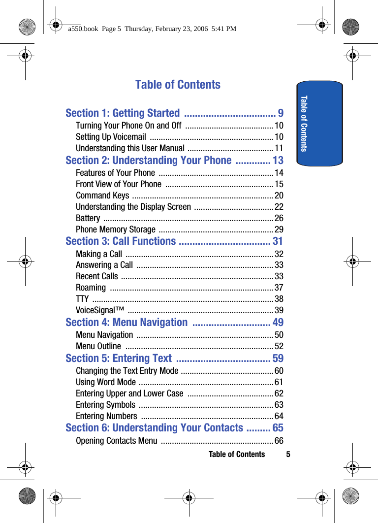 Table of Contents 5Table of ContentsTable of ContentsSection 1: Getting Started  .................................. 9Turning Your Phone On and Off  ........................................ 10Setting Up Voicemail  ........................................................10Understanding this User Manual .......................................11Section 2: Understanding Your Phone ............. 13Features of Your Phone  .................................................... 14Front View of Your Phone  .................................................15Command Keys ................................................................20Understanding the Display Screen .................................... 22Battery .............................................................................26Phone Memory Storage .................................................... 29Section 3: Call Functions .................................. 31Making a Call  ...................................................................32Answering a Call  .............................................................. 33Recent Calls .....................................................................33Roaming ..........................................................................37TTY .................................................................................. 38VoiceSignal™ ..................................................................39Section 4: Menu Navigation  ............................. 49Menu Navigation  ..............................................................50Menu Outline  ................................................................... 52Section 5: Entering Text  ................................... 59Changing the Text Entry Mode ..........................................60Using Word Mode ............................................................. 61Entering Upper and Lower Case  .......................................62Entering Symbols  .............................................................63Entering Numbers  ............................................................64Section 6: Understanding Your Contacts ......... 65Opening Contacts Menu  ................................................... 66a550.book  Page 5  Thursday, February 23, 2006  5:41 PM
