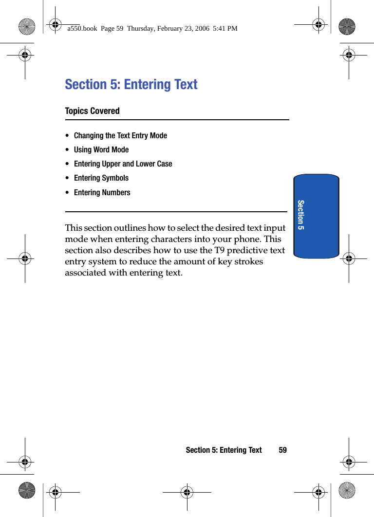 Section 5: Entering Text 59Section 5Section 5: Entering TextTopics Covered• Changing the Text Entry Mode• Using Word Mode• Entering Upper and Lower Case• Entering Symbols• Entering NumbersThis section outlines how to select the desired text input mode when entering characters into your phone. This section also describes how to use the T9 predictive text entry system to reduce the amount of key strokes associated with entering text. a550.book  Page 59  Thursday, February 23, 2006  5:41 PM