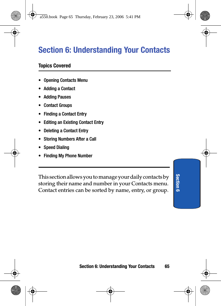 Section 6: Understanding Your Contacts 65Section 6Section 6: Understanding Your ContactsTopics Covered• Opening Contacts Menu• Adding a Contact• Adding Pauses • Contact Groups• Finding a Contact Entry• Editing an Existing Contact Entry• Deleting a Contact Entry• Storing Numbers After a Call• Speed Dialing • Finding My Phone NumberThis section allows you to manage your daily contacts by storing their name and number in your Contacts menu. Contact entries can be sorted by name, entry, or group.a550.book  Page 65  Thursday, February 23, 2006  5:41 PM