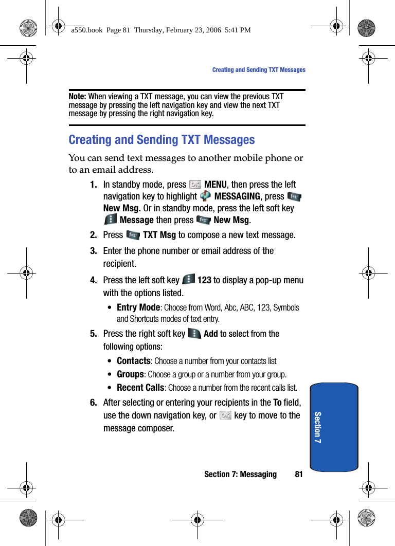 Section 7: Messaging 81Creating and Sending TXT MessagesSection 7Note: When viewing a TXT message, you can view the previous TXT message by pressing the left navigation key and view the next TXT message by pressing the right navigation key.Creating and Sending TXT MessagesYou can send text messages to another mobile phone or to an email address.1. In standby mode, press   MENU, then press the left navigation key to highlight   MESSAGING, press   New Msg. Or in standby mode, press the left soft key  Message then press   New Msg.2. Press  TXT Msg to compose a new text message.3. Enter the phone number or email address of the recipient. 4. Press the left soft key   123 to display a pop-up menu with the options listed.•Entry Mode: Choose from Word, Abc, ABC, 123, Symbols and Shortcuts modes of text entry.5. Press the right soft key   Add to select from the following options:•Contacts: Choose a number from your contacts list •Groups: Choose a group or a number from your group. •Recent Calls: Choose a number from the recent calls list.6. After selecting or entering your recipients in the To field, use the down navigation key, or   key to move to the message composer.a550.book  Page 81  Thursday, February 23, 2006  5:41 PM