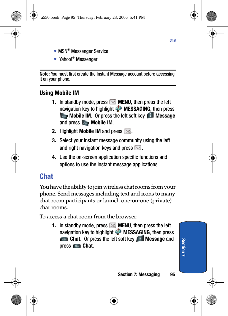 Section 7: Messaging 95ChatSection 7• MSN® Messenger Service•  Yahoo!® MessengerNote: You must first create the Instant Message account before accessing it on your phone. Using Mobile IM1. In standby mode, press   MENU, then press the left navigation key to highlight   MESSAGING, then press  Mobile IM.  Or press the left soft key   Message and press   Mobile IM. 2. Highlight Mobile IM and press  . 3. Select your instant message community using the left and right navigation keys and press  . 4. Use the on-screen application specific functions and options to use the instant message applications.ChatYou have the ability to join wireless chat rooms from your phone. Send messages including text and icons to many chat room participants or launch one-on-one (private) chat rooms. To access a chat room from the browser:1. In standby mode, press   MENU, then press the left navigation key to highlight   MESSAGING, then press  Chat.  Or press the left soft key   Message and press  Chat.a550.book  Page 95  Thursday, February 23, 2006  5:41 PM