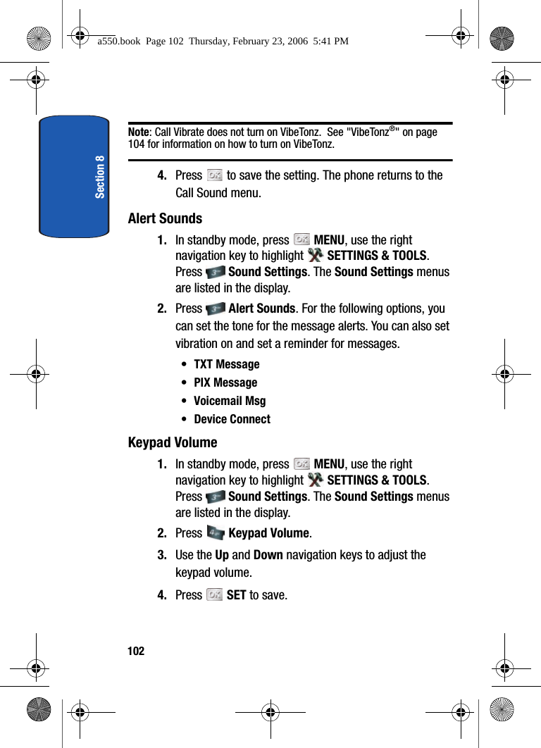 Section 8102Note: Call Vibrate does not turn on VibeTonz. See "VibeTonz®" on page 104 for information on how to turn on VibeTonz. 4. Press to save the setting. The phone returns to the Call Sound menu.Alert Sounds1. In standby mode, press MENU, use the right navigation key to highlight SETTINGS & TOOLS. Press Sound Settings. The Sound Settings menus are listed in the display. 2. Press Alert Sounds. For the following options, you can set the tone for the message alerts. You can also set vibration on and set a reminder for messages.•TXT Message•PIX Message• Voicemail Msg• Device ConnectKeypad Volume1. In standby mode, press MENU, use the right navigation key to highlight SETTINGS & TOOLS. Press Sound Settings. The Sound Settings menus are listed in the display. 2. Press Keypad Volume. 3. Use the Up and Down navigation keys to adjust the keypad volume. 4. Press SET to save.a550.book Page 102 Thursday, February 23, 2006 5:41 PM