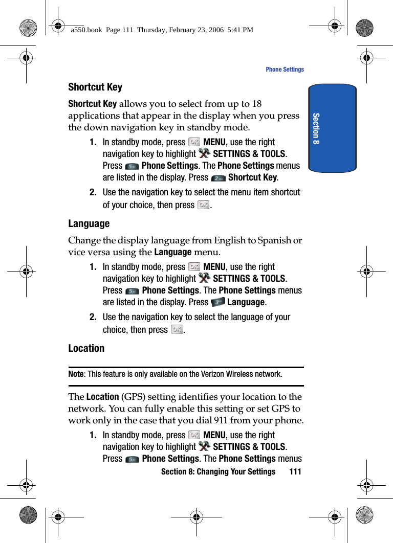 Section 8: Changing Your Settings 111Phone SettingsSection 8Shortcut KeyShortcut Key allows you to select from up to 18 applications that appear in the display when you press the down navigation key in standby mode.1. In standby mode, press MENU, use the right navigation key to highlight SETTINGS & TOOLS. Press Phone Settings. The Phone Settings menus are listed in the display. Press Shortcut Key.2. Use the navigation key to select the menu item shortcut of your choice, then press .LanguageChange the display language from English to Spanish or vice versa using the Language menu.1. In standby mode, press MENU, use the right navigation key to highlight SETTINGS & TOOLS. Press Phone Settings. The Phone Settings menus are listed in the display. Press Language.2. Use the navigation key to select the language of your choice, then press .LocationNote: This feature is only available on the Verizon Wireless network.The Location (GPS) setting identifies your location to the network. You can fully enable this setting or set GPS to work only in the case that you dial 911 from your phone.1. In standby mode, press MENU, use the right navigation key to highlight SETTINGS & TOOLS. Press Phone Settings. The Phone Settings menus a550.book Page 111 Thursday, February 23, 2006 5:41 PM