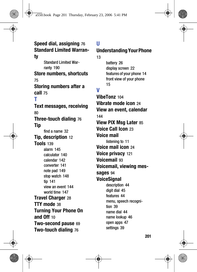 201Speed dial, assigning 76Standard Limited Warran-tyStandard Limited War-ranty 190Store numbers, shortcuts 75Storing numbers after a call 75TText messages, receiving 80Three-touch dialing 76Tipfind a name 32Tip, description 12Tools 139alarm 145calculator 140calendar 142converter 141note pad 149stop watch 148tip 141view an event 144world time 147Travel Charger 28TTY mode 38Turning Your Phone On and Off 10Two-second pause 69Two-touch dialing 76UUnderstanding Your Phone 13battery 26display screen 22features of your phone 14front view of your phone 15VVibeTonz 104Vibrate mode icon 24View an event, calendar 144View PIX Msg Later 85Voice Call Icon 23Voice maillistening to 11Voice mail icon 24Voice privacy 121Voicemail 93Voicemail, viewing mes-sages 94VoiceSignaldescription 44digit dial 45features 44menu, speech recogni-tion 39name dial 44name lookup 46open apps 47settings 39a550.book Page 201 Thursday, February 23, 2006 5:41 PM