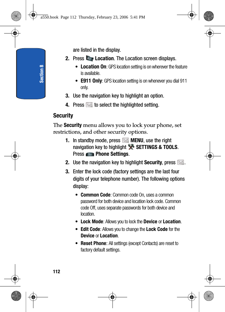 Section 8112are listed in the display. 2. Press Location. The Location screen displays.•Location On: GPS location setting is on wherever the feature is available.•E911 Only: GPS location setting is on whenever you dial 911 only.3. Use the navigation key to highlight an option.4. Press to select the highlighted setting.SecurityThe Security menu allows you to lock your phone, set restrictions, and other security options.1. In standby mode, press MENU, use the right navigation key to highlight SETTINGS & TOOLS. Press Phone Settings. 2. Use the navigation key to highlight Security, press .3. Enter the lock code (factory settings are the last four digits of your telephone number). The following options display:•Common Code: Common code On, uses a common password for both device and location lock code. Common code Off, uses separate passwords for both device and location.•Lock Mode: Allows you to lock the Device or Location.•Edit Code: Allows you to change the Lock Code for the Device or Location. •Reset Phone: All settings (except Contacts) are reset to factory default settings.a550.book Page 112 Thursday, February 23, 2006 5:41 PM