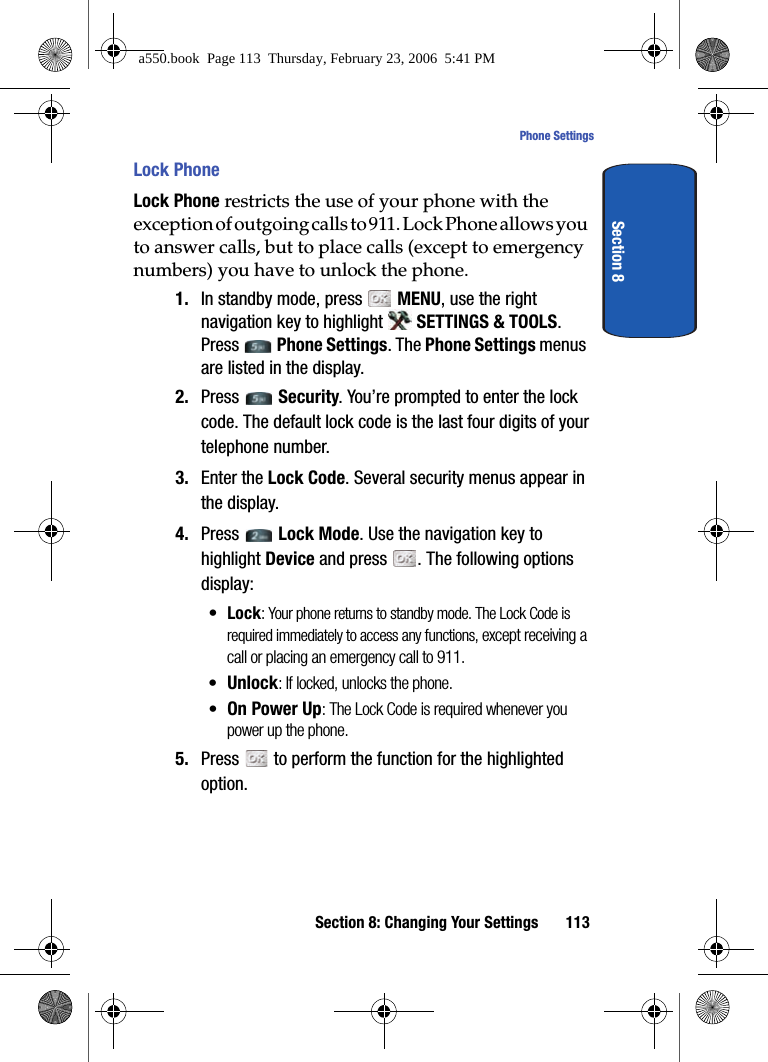 Section 8: Changing Your Settings 113Phone SettingsSection 8Lock PhoneLock Phone restricts the use of your phone with the exception of outgoing calls to 911. Lock Phone allows you to answer calls, but to place calls (except to emergency numbers) you have to unlock the phone.1. In standby mode, press MENU, use the right navigation key to highlight SETTINGS & TOOLS. Press Phone Settings. The Phone Settings menus are listed in the display. 2. Press Security. You’re prompted to enter the lock code. The default lock code is the last four digits of your telephone number.3. Enter the Lock Code. Several security menus appear in the display.4. Press Lock Mode. Use the navigation key to highlight Device and press . The following options display:•Lock: Your phone returns to standby mode. The Lock Code is required immediately to access any functions, except receiving a call or placing an emergency call to 911.•Unlock: If locked, unlocks the phone.•On Power Up: The Lock Code is required whenever you power up the phone.5. Press to perform the function for the highlighted option.a550.book Page 113 Thursday, February 23, 2006 5:41 PM