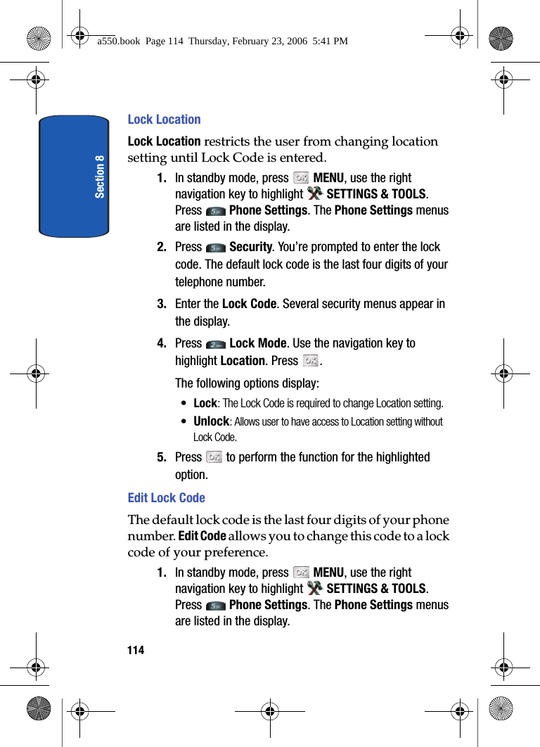 Section 8114Lock LocationLock Location restricts the user from changing location setting until Lock Code is entered.1. In standby mode, press MENU, use the right navigation key to highlight SETTINGS & TOOLS. Press Phone Settings. The Phone Settings menus are listed in the display. 2. Press Security. You’re prompted to enter the lock code. The default lock code is the last four digits of your telephone number.3. Enter the Lock Code. Several security menus appear in the display.4. Press Lock Mode. Use the navigation key to highlight Location. Press . The following options display:•Lock: The Lock Code is required to change Location setting.•Unlock: Allows user to have access to Location setting without Lock Code.5. Press to perform the function for the highlighted option.Edit Lock CodeThe default lock code is the last four digits of your phone number. Edit Code allows you to change this code to a lock code of your preference.1. In standby mode, press MENU, use the right navigation key to highlight SETTINGS & TOOLS. Press Phone Settings. The Phone Settings menus are listed in the display. a550.book Page 114 Thursday, February 23, 2006 5:41 PM