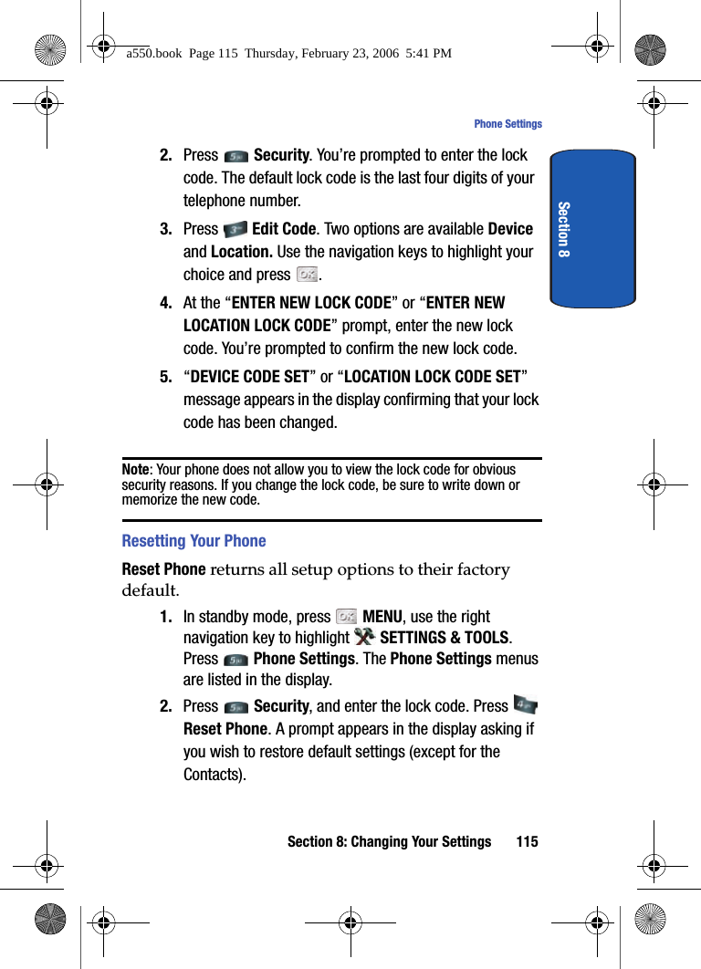 Section 8: Changing Your Settings 115Phone SettingsSection 82. Press Security. You’re prompted to enter the lock code. The default lock code is the last four digits of your telephone number.3. Press Edit Code. Two options are available Device and Location. Use the navigation keys to highlight your choice and press .4. At the “ENTER NEW LOCK CODE” or “ENTER NEW LOCATION LOCK CODE” prompt, enter the new lock code. You’re prompted to confirm the new lock code.5. “DEVICE CODE SET” or “LOCATION LOCK CODE SET” message appears in the display confirming that your lock code has been changed.Note: Your phone does not allow you to view the lock code for obvious security reasons. If you change the lock code, be sure to write down or memorize the new code.Resetting Your PhoneReset Phone returns all setup options to their factory default. 1. In standby mode, press MENU, use the right navigation key to highlight SETTINGS & TOOLS. Press Phone Settings. The Phone Settings menus are listed in the display. 2. Press Security, and enter the lock code. Press Reset Phone. A prompt appears in the display asking if you wish to restore default settings (except for the Contacts).a550.book Page 115 Thursday, February 23, 2006 5:41 PM
