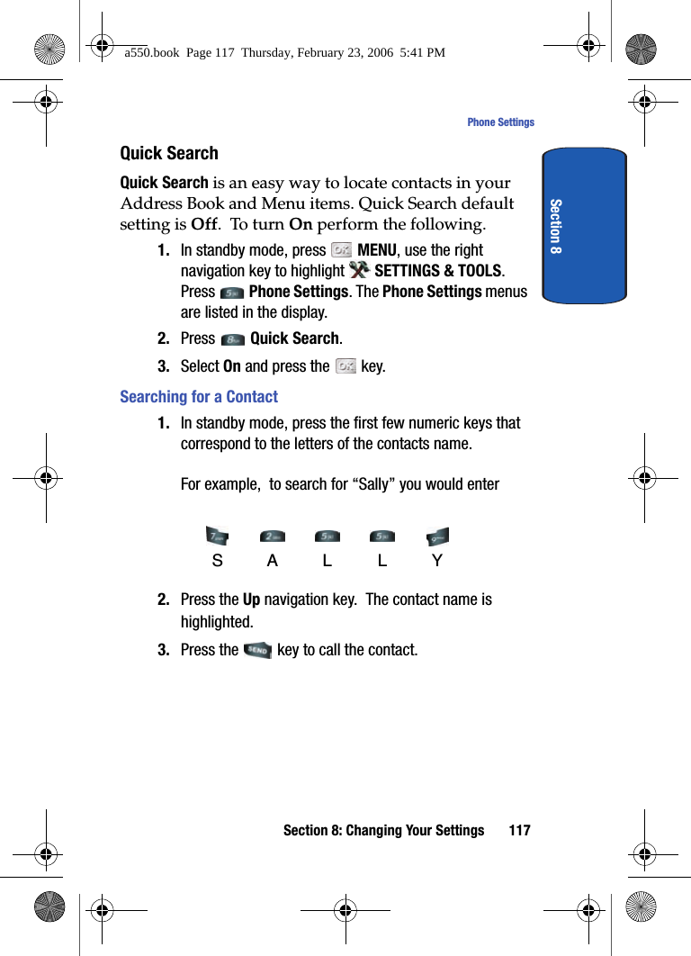 Section 8: Changing Your Settings 117Phone SettingsSection 8Quick SearchQuick Search is an easy way to locate contacts in your Address Book and Menu items. Quick Search default setting is Off. To turn On perform the following.1. In standby mode, press MENU, use the right navigation key to highlight SETTINGS & TOOLS. Press Phone Settings. The Phone Settings menus are listed in the display.2. Press Quick Search.3. Select On and press the key.Searching for a Contact1. In standby mode, press the first few numeric keys that correspond to the letters of the contacts name. For example, to search for “Sally” you would enter 2. Press the Up navigation key. The contact name is highlighted.3. Press the key to call the contact.SAL LYa550.book Page 117 Thursday, February 23, 2006 5:41 PM