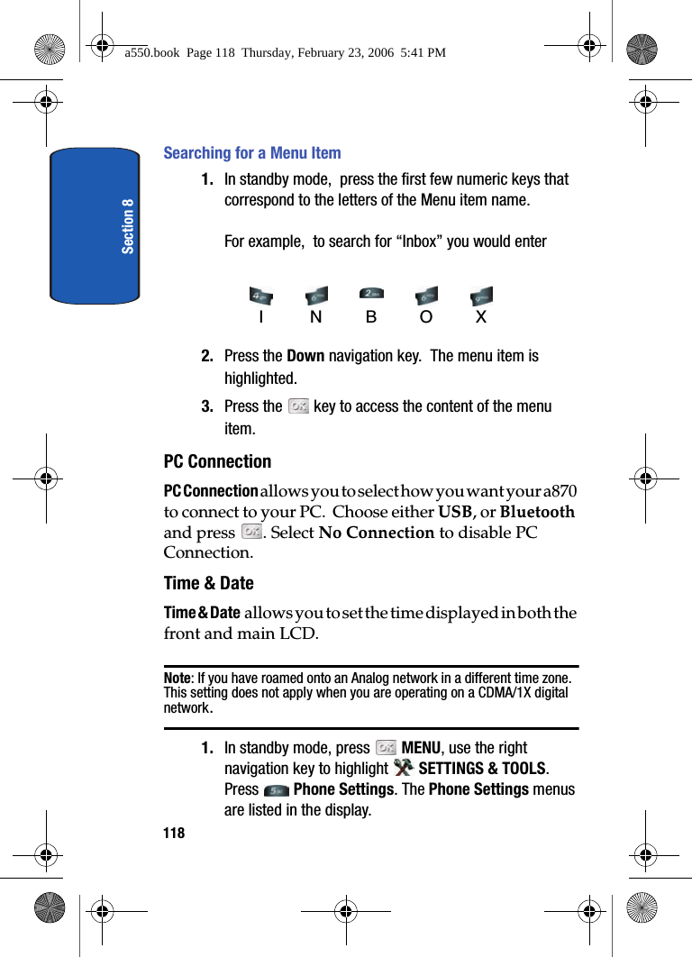 Section 8118Searching for a Menu Item1. In standby mode, press the first few numeric keys that correspond to the letters of the Menu item name. For example, to search for “Inbox” you would enter 2. Press the Down navigation key. The menu item is highlighted.3. Press the key to access the content of the menu item.PC ConnectionPC Connection allows you to select how you want your a870 to connect to your PC. Choose either USB, or Bluetooth and press . Select No Connection to disable PC Connection.Time & DateTime & Date allows you to set the time displayed in both the front and main LCD.Note: If you have roamed onto an Analog network in a different time zone. This setting does not apply when you are operating on a CDMA/1X digital network.1. In standby mode, press MENU, use the right navigation key to highlight SETTINGS & TOOLS. Press Phone Settings. The Phone Settings menus are listed in the display. INBOXa550.book Page 118 Thursday, February 23, 2006 5:41 PM