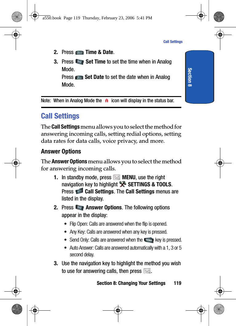 Section 8: Changing Your Settings 119Call SettingsSection 82. Press Time & Date.3. Press Set Time to set the time when in Analog Mode.Press Set Date to set the date when in Analog Mode. Note: When in Analog Mode the icon will display in the status bar.Call SettingsThe Call Settings menu allows you to select the method for answering incoming calls, setting redial options, setting data rates for data calls, voice privacy, and more.Answer OptionsThe Answer Options menu allows you to select the method for answering incoming calls.1. In standby mode, press MENU, use the right navigation key to highlight SETTINGS & TOOLS. Press Call Settings. The Call Settings menus are listed in the display.2. Press Answer Options. The following options appear in the display:• Flip Open: Calls are answered when the flip is opened.• Any Key: Calls are answered when any key is pressed.• Send Only: Calls are answered when the key is pressed.• Auto Answer: Calls are answered automatically with a 1, 3 or 5 second delay.3. Use the navigation key to highlight the method you wish to use for answering calls, then press .a550.book Page 119 Thursday, February 23, 2006 5:41 PM