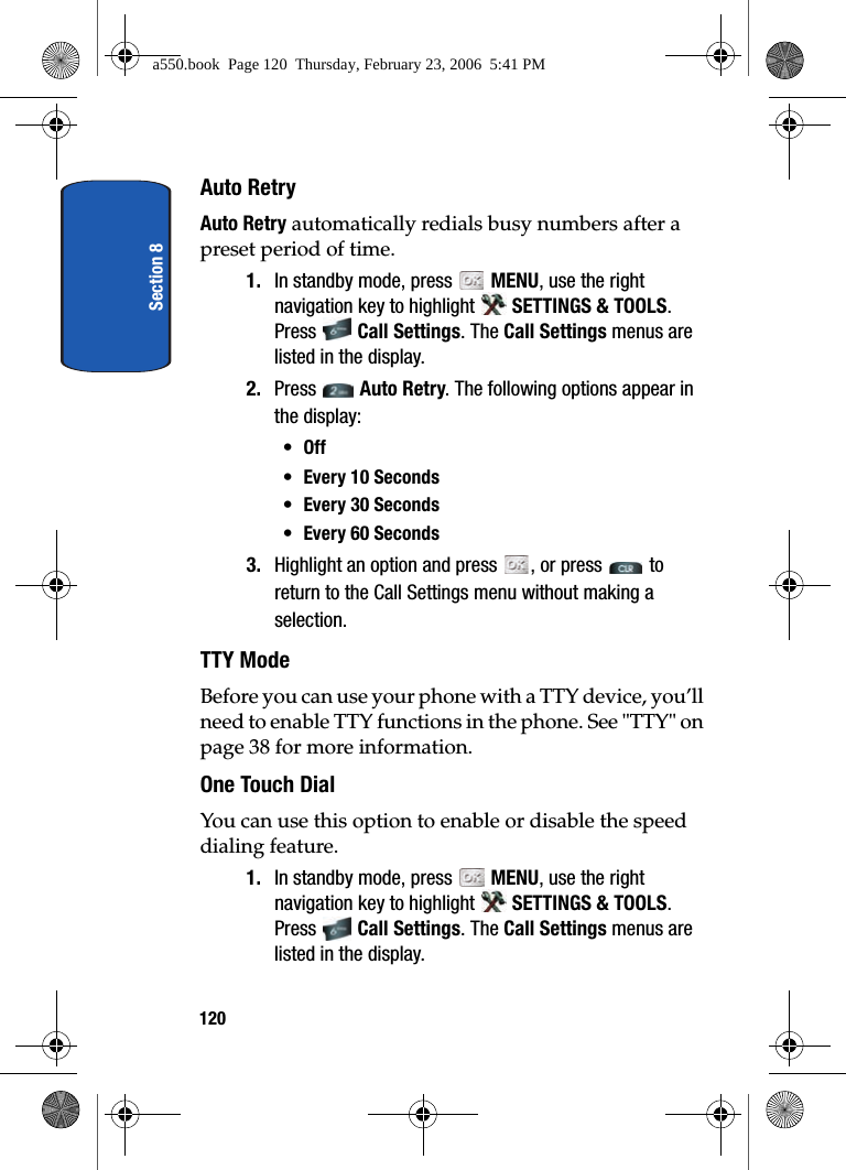 Section 8120Auto RetryAuto Retry automatically redials busy numbers after a preset period of time.1. In standby mode, press MENU, use the right navigation key to highlight SETTINGS & TOOLS. Press Call Settings. The Call Settings menus are listed in the display. 2. Press Auto Retry. The following options appear in the display:•Off•Every 10 Seconds•Every 30 Seconds•Every 60 Seconds3. Highlight an option and press , or press to return to the Call Settings menu without making a selection.TTY ModeBefore you can use your phone with a TTY device, you’ll need to enable TTY functions in the phone. See "TTY" on page 38 for more information.One Touch DialYou can use this option to enable or disable the speed dialing feature.1. In standby mode, press MENU, use the right navigation key to highlight SETTINGS & TOOLS. Press Call Settings. The Call Settings menus are listed in the display. a550.book Page 120 Thursday, February 23, 2006 5:41 PM