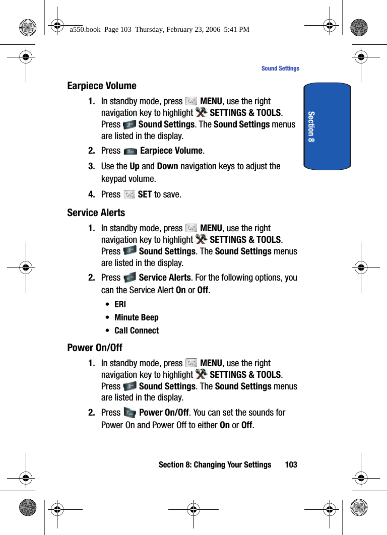 Section 8: Changing Your Settings 103Sound SettingsSection 8Earpiece Volume1. In standby mode, press MENU, use the right navigation key to highlight SETTINGS & TOOLS. Press Sound Settings. The Sound Settings menus are listed in the display. 2. Press Earpiece Volume. 3. Use the Up and Down navigation keys to adjust the keypad volume. 4. Press SET to save.Service Alerts1. In standby mode, press MENU, use the right navigation key to highlight SETTINGS & TOOLS. Press Sound Settings. The Sound Settings menus are listed in the display. 2. Press Service Alerts. For the following options, you can the Service Alert On or Off.•ERI•Minute Beep•Call ConnectPower On/Off1. In standby mode, press MENU, use the right navigation key to highlight SETTINGS & TOOLS. Press Sound Settings. The Sound Settings menus are listed in the display. 2. Press Power On/Off. You can set the sounds for Power On and Power Off to either On or Off.a550.book Page 103 Thursday, February 23, 2006 5:41 PM
