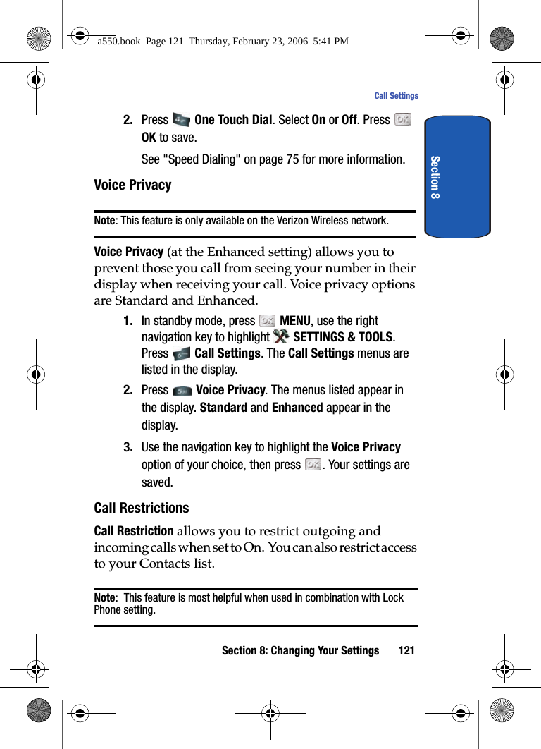 Section 8: Changing Your Settings 121Call SettingsSection 82. Press One Touch Dial. Select On or Off. Press OK to save.See "Speed Dialing" on page 75 for more information.Voice PrivacyNote: This feature is only available on the Verizon Wireless network.Voice Privacy (at the Enhanced setting) allows you to prevent those you call from seeing your number in their display when receiving your call. Voice privacy options are Standard and Enhanced.1. In standby mode, press MENU, use the right navigation key to highlight SETTINGS & TOOLS. Press Call Settings. The Call Settings menus are listed in the display. 2. Press Voice Privacy. The menus listed appear in the display. Standard and Enhanced appear in the display.3. Use the navigation key to highlight the Voice Privacy option of your choice, then press . Your settings are saved.Call RestrictionsCall Restriction allows you to restrict outgoing and incoming calls when set to On. You can also restrict access to your Contacts list.Note: This feature is most helpful when used in combination with Lock Phone setting.a550.book Page 121 Thursday, February 23, 2006 5:41 PM