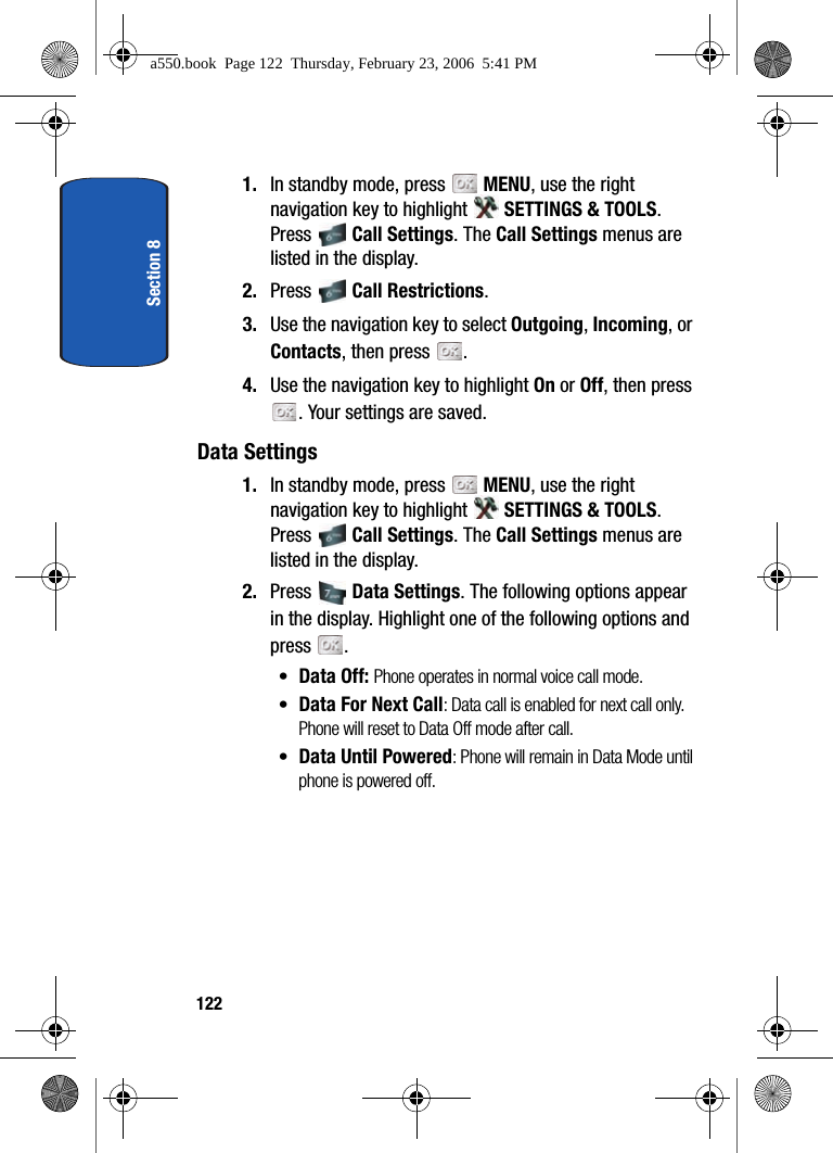 Section 81221. In standby mode, press MENU, use the right navigation key to highlight SETTINGS & TOOLS. Press Call Settings. The Call Settings menus are listed in the display. 2. Press Call Restrictions.3. Use the navigation key to select Outgoing, Incoming, or Contacts, then press .4. Use the navigation key to highlight On or Off, then press . Your settings are saved.Data Settings1. In standby mode, press MENU, use the right navigation key to highlight SETTINGS & TOOLS. Press Call Settings. The Call Settings menus are listed in the display. 2. Press Data Settings. The following options appear in the display. Highlight one of the following options and press .•Data Off: Phone operates in normal voice call mode.•Data For Next Call: Data call is enabled for next call only. Phone will reset to Data Off mode after call.•Data Until Powered: Phone will remain in Data Mode until phone is powered off.a550.book Page 122 Thursday, February 23, 2006 5:41 PM