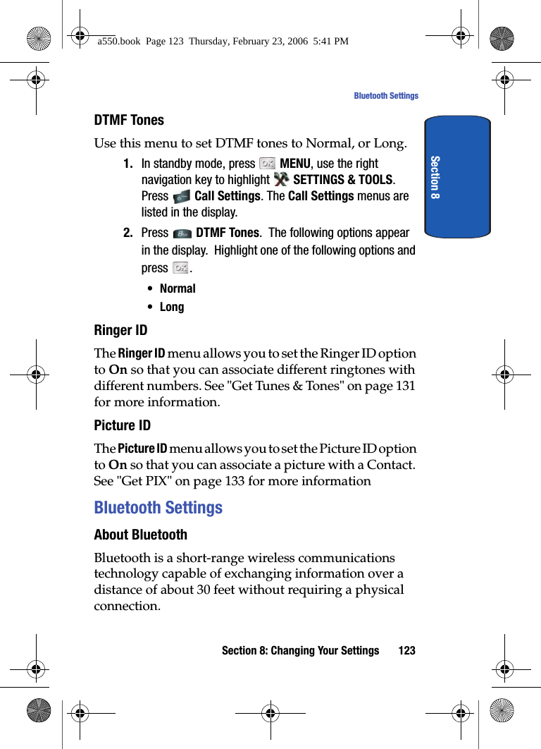 Section 8: Changing Your Settings 123Bluetooth SettingsSection 8DTMF TonesUse this menu to set DTMF tones to Normal, or Long.1. In standby mode, press MENU, use the right navigation key to highlight SETTINGS & TOOLS. Press Call Settings. The Call Settings menus are listed in the display.2. Press DTMF Tones. The following options appear in the display. Highlight one of the following options and press .•Normal•LongRinger IDThe Ringer ID menu allows you to set the Ringer ID option to On so that you can associate different ringtones with different numbers. See "Get Tunes & Tones" on page 131 for more information.Picture IDThe Picture ID menu allows you to set the Picture ID option to On so that you can associate a picture with a Contact. See "Get PIX" on page 133 for more informationBluetooth SettingsAbout BluetoothBluetooth is a short-range wireless communications technology capable of exchanging information over a distance of about 30 feet without requiring a physical connection.a550.book Page 123 Thursday, February 23, 2006 5:41 PM
