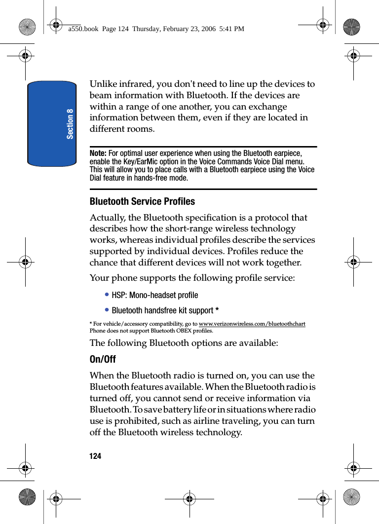 Section 8124Unlike infrared, you don't need to line up the devices to beam information with Bluetooth. If the devices are within a range of one another, you can exchange information between them, even if they are located in different rooms.Note: For optimal user experience when using the Bluetooth earpiece, enable the Key/EarMic option in the Voice Commands Voice Dial menu. This will allow you to place calls with a Bluetooth earpiece using the Voice Dial feature in hands-free mode.Bluetooth Service ProfilesActually, the Bluetooth specification is a protocol that describes how the short-range wireless technology works, whereas individual profiles describe the services supported by individual devices. Profiles reduce the chance that different devices will not work together.Your phone supports the following profile service:• HSP: Mono-headset profile• Bluetooth handsfree kit support ** For vehicle/accessory compatibility, go to www.verizonwireless.com/bluetoothchartPhone does not support Bluetooth OBEX profiles.The following Bluetooth options are available:On/OffWhen the Bluetooth radio is turned on, you can use the Bluetooth features available. When the Bluetooth radio is turned off, you cannot send or receive information via Bluetooth. To save battery life or in situations where radio use is prohibited, such as airline traveling, you can turn off the Bluetooth wireless technology.a550.book Page 124 Thursday, February 23, 2006 5:41 PM