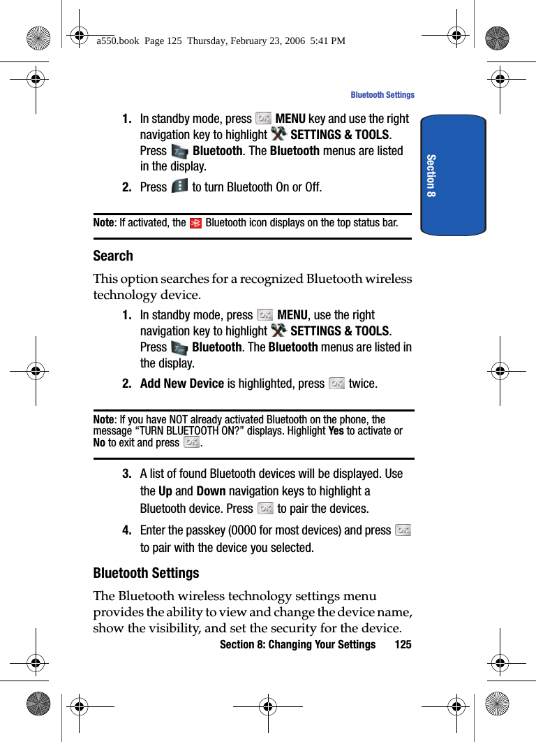 Section 8: Changing Your Settings 125Bluetooth SettingsSection 81. In standby mode, press MENU key and use the right navigation key to highlight SETTINGS & TOOLS. Press Bluetooth. The Bluetooth menus are listed in the display. 2. Press to turn Bluetooth On or Off. Note: If activated, the Bluetooth icon displays on the top status bar.SearchThis option searches for a recognized Bluetooth wireless technology device.1. In standby mode, press MENU, use the right navigation key to highlight SETTINGS & TOOLS. Press Bluetooth. The Bluetooth menus are listed in the display. 2. Add New Device is highlighted, press twice.Note: If you have NOT already activated Bluetooth on the phone, the message “TURN BLUETOOTH ON?” displays. Highlight Yes to activate or No to exit and press .3. A list of found Bluetooth devices will be displayed. Use the Up and Down navigation keys to highlight a Bluetooth device. Press to pair the devices.4. Enter the passkey (0000 for most devices) and press to pair with the device you selected.Bluetooth SettingsThe Bluetooth wireless technology settings menu provides the ability to view and change the device name, show the visibility, and set the security for the device.a550.book Page 125 Thursday, February 23, 2006 5:41 PM