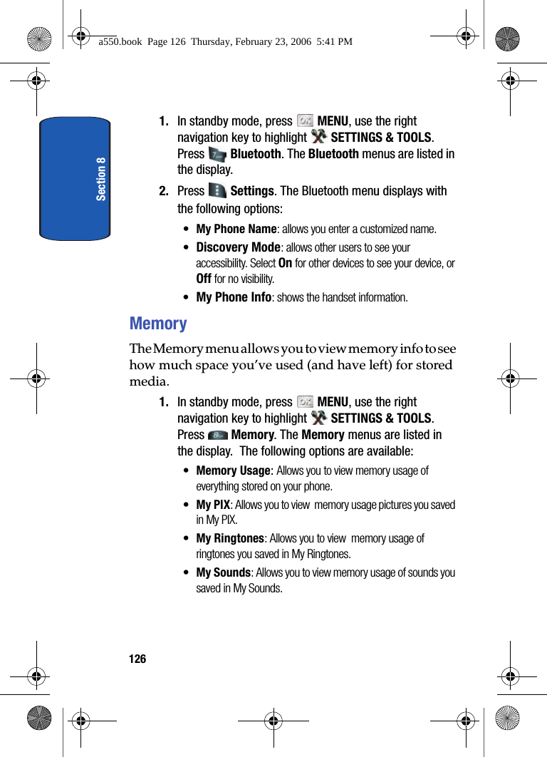 Section 81261. In standby mode, press MENU, use the right navigation key to highlight SETTINGS & TOOLS. Press Bluetooth. The Bluetooth menus are listed in the display. 2. Press Settings. The Bluetooth menu displays with the following options:•My Phone Name: allows you enter a customized name.•Discovery Mode: allows other users to see your accessibility. Select On for other devices to see your device, or Off for no visibility.•My Phone Info: shows the handset information. MemoryThe Memory menu allows you to view memory info to see how much space you’ve used (and have left) for stored media.1. In standby mode, press MENU, use the right navigation key to highlight SETTINGS & TOOLS. Press Memory. The Memory menus are listed in the display. The following options are available:•Memory Usage: Allows you to view memory usage of everything stored on your phone.•My PIX: Allows you to view memory usage pictures you saved in My PIX.•My Ringtones: Allows you to view memory usage of ringtones you saved in My Ringtones.•My Sounds: Allows you to view memory usage of sounds you saved in My Sounds.a550.book Page 126 Thursday, February 23, 2006 5:41 PM