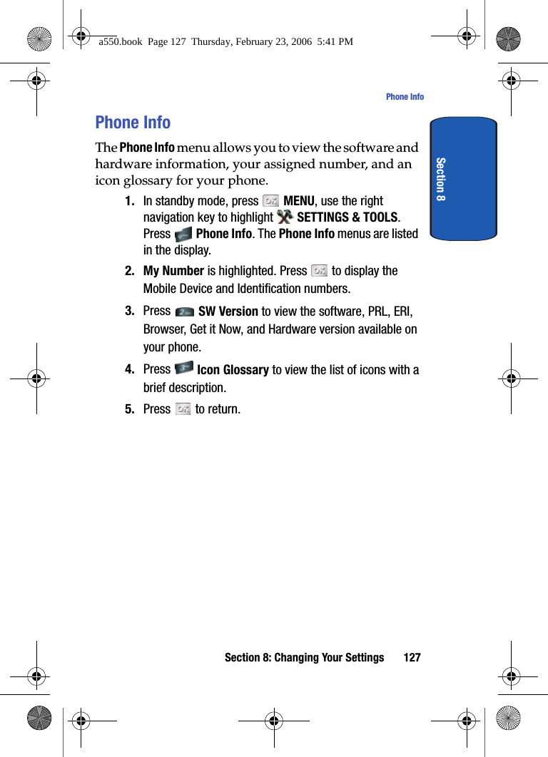 Section 8: Changing Your Settings 127Phone InfoSection 8Phone InfoThe Phone Info menu allows you to view the software and hardware information, your assigned number, and an icon glossary for your phone.1. In standby mode, press MENU, use the right navigation key to highlight SETTINGS & TOOLS. Press Phone Info. The Phone Info menus are listed in the display.2. My Number is highlighted. Press to display the Mobile Device and Identification numbers.3. Press SW Version to view the software, PRL, ERI, Browser, Get it Now, and Hardware version available on your phone.4. Press Icon Glossary to view the list of icons with a brief description.5. Press to return.a550.book Page 127 Thursday, February 23, 2006 5:41 PM