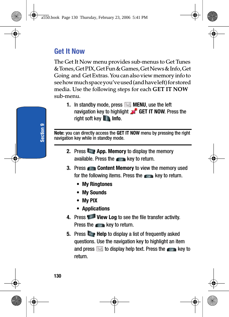 130Section 9Get It NowThe Get It Now menu provides sub-menus to Get Tunes & Tones, Get PIX, Get Fun & Games, Get News & Info, Get Going and Get Extras. You can also view memory info to see how much space you’ve used (and have left) for stored media. Use the following steps for each GET IT NOW sub-menu.1. In standby mode, press MENU, use the left navigation key to highlight GET IT NOW. Press the right soft key Info.Note: you can directly access the GET IT NOW menu by pressing the right navigation key while in standby mode.2. Press App. Memory to display the memory available. Press the key to return.3. Press Content Memory to view the memory used for the following items. Press the key to return.• My Ringtones• My Sounds•My PIX• Applications4. Press View Log to see the file transfer activity. Press the key to return.5. Press Help to display a list of frequently asked questions. Use the navigation key to highlight an item and press to display help text. Press the key to return.a550.book Page 130 Thursday, February 23, 2006 5:41 PM