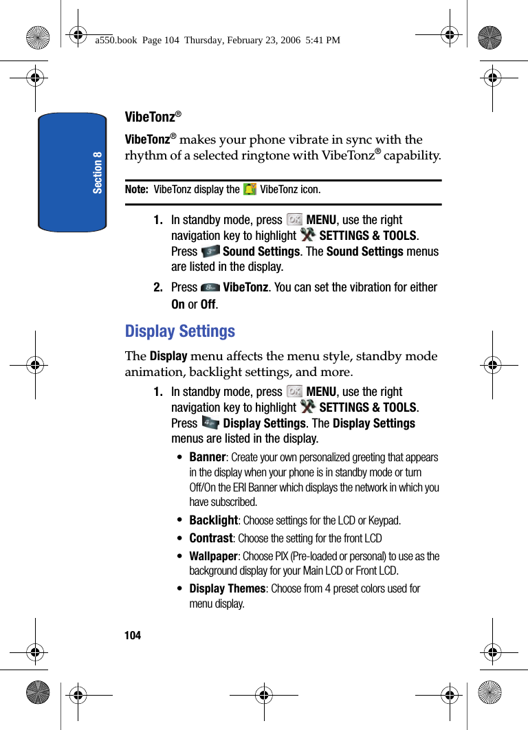 Section 8104VibeTonz®VibeTonz® makes your phone vibrate in sync with the rhythm of a selected ringtone with VibeTonz® capability.Note: VibeTonz display the VibeTonz icon.1. In standby mode, press MENU, use the right navigation key to highlight SETTINGS & TOOLS. Press Sound Settings. The Sound Settings menus are listed in the display. 2. Press VibeTonz. You can set the vibration for either On or Off.Display SettingsThe Display menu affects the menu style, standby mode animation, backlight settings, and more.1. In standby mode, press MENU, use the right navigation key to highlight SETTINGS & TOOLS. Press Display Settings. The Display Settings menus are listed in the display.•Banner: Create your own personalized greeting that appears in the display when your phone is in standby mode or turn Off/On the ERI Banner which displays the network in which you have subscribed.•Backlight: Choose settings for the LCD or Keypad.•Contrast: Choose the setting for the front LCD•Wallpaper: Choose PIX (Pre-loaded or personal) to use as the background display for your Main LCD or Front LCD.•Display Themes: Choose from 4 preset colors used for menu display.a550.book Page 104 Thursday, February 23, 2006 5:41 PM